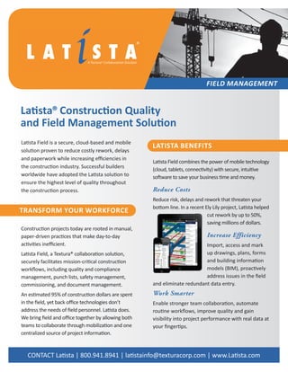 Latista Field is a secure, cloud-based and mobile
solution proven to reduce costly rework, delays
and paperwork while increasing efficiencies in
the construction industry. Successful builders
worldwide have adopted the Latista solution to
ensure the highest level of quality throughout
the construction process.
Latista Field combines the power of mobile technology
(cloud, tablets, connectivity) with secure, intuitive
software to save your business time and money.
Reduce Costs
Reduce risk, delays and rework that threaten your
bottom line. In a recent Ely Lily project, Latista helped
cut rework by up to 50%,
saving millions of dollars.
Increase Efficiency
Import, access and mark
up drawings, plans, forms
and building information
models (BIM), proactively
address issues in the field
and eliminate redundant data entry.
Work Smarter
Enable stronger team collaboration, automate
routine workflows, improve quality and gain
visibility into project performance with real data at
your fingertips.
Latista® Construction Quality
and Field Management Solution
FIELD MANAGEMENT
®
TRANSFORM YOUR WORKFORCE
Construction projects today are rooted in manual,
paper-driven practices that make day-to-day
activities inefficient.
Latista Field, a Textura® collaboration solution,
securely facilitates mission-critical construction
workflows, including quality and compliance
management, punch lists, safety management,
commissioning, and document management.
An estimated 95% of construction dollars are spent
in the field, yet back office technologies don’t
address the needs of field personnel. Latista does.
We bring field and office together by allowing both
teams to collaborate through mobilization and one
centralized source of project information.
LATISTA BENEFITS
CONTACT Latista | 800.941.8941 | latistainfo@texturacorp.com | www.Latista.com
 
