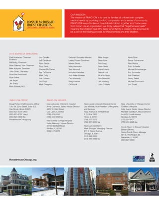 Paul Huebener, Chairman
Emeritus
Bill Budig, Chairman
Brian Salerno, Vice Chairman
Mike	Kotynek, Treasurer
John Shultz, Secretary
Rose Ann Anschuetz
Ryan Baker
Jeff Bayer
Jim Brady
Mark Butterly, M.D.
Lou Canellis
Jeff Cantalupo	
Ryan Dardis	
Tripp Davis
Carmen De Carrier	
Ray DeThorne	
Mark Duffy
Joe Endress
Jim Floyd
Mark	Giangreco
Deborah Gonzalez-Mendez
Lesley Prizant Goodman
Marion Gross
Mary Herrmann
Tara Kamradt
Nicholas Karavites	
Jodi Keller-Wheeler
Cam Kennedy	
Greg Koerner
Cliff Koroll	
Mike Kregor
Dean Lane
Rob Lang
Dave Lewis	
Frank Liberio
Derrick Lott
Rick McGrath	
Lisa Newman
Jim Norberg
John O’Keefe
Kevin Ozan	
Sandy Prohammer
Ram Reddy	
Todd Schaefer
Michael Schamberger
Eric Schroeder
Bob Sheehan
Nancy Tallent
Michael Thompson
Jon Zindel	
RonaldHouseChicago.org
Doug Porter, Chief Executive Officer
1301 W. 22nd Street, Suite 905
Oak Brook, Illinois 60523
(630) 623-5300 office
(630) 623-5307 direct
(630) 623-0808 fax
RonaldHouseChicago.org
Near Advocate Children’s Hospital
Anne Czarnecki, Senior House Director
4410 W. 93rd Street
Oak Lawn, IL 60453
(708) 423-5285
(708) 423-5658 fax
Near Central DuPage Hospital
Katie Allabough, House Director
0N150 Winfield Road
Winfield, IL 60190
(630) 517-8678
Near Loyola University Medical Center
Lisa Mitchell, Vice President of Programs
and Services
Tripp Avenue at Air Mail Road
P. O. Box 7002
Hines, IL 60141
(708) 327-2273
(708) 327-6000 fax
Near Lurie Children’s
Mark Shouger, Managing Director
211 E. Grand Avenue
Chicago, IL 60611
(312) 888-2500
(312) 464-0689 fax
Near University of Chicago Comer
Children’s Hospital
Kelly Evans, Senior House Director
Mardelle Gundlach, House Director
5444 S. Drexel Avenue
Chicago, IL 60615
(773) 324-5437
(773) 493-2905 fax
Family Room in Edward Hospital
Brittany Rhyne,
Senior Family Room Manager
801 S. Washington St.
Naperville, IL 60540
(630) 527-3800
2015 BOARD OF DIRECTORS:
RMHC-CNI OFFICE RMHC-CNI HOUSES
OUR MISSION
The mission of RMHC-CNI is to care for families of children with complex
medical needs by providing comfort, compassion and a sense of community.
RMHC-CNI keeps families of hospitalized children together in a ‘home away
from home’. As an organization, we firmly believe that “togetherness heals”,
meaning that children heal 31% faster when family is present. We are proud to
be a part of the healing process for these families and their children.
 