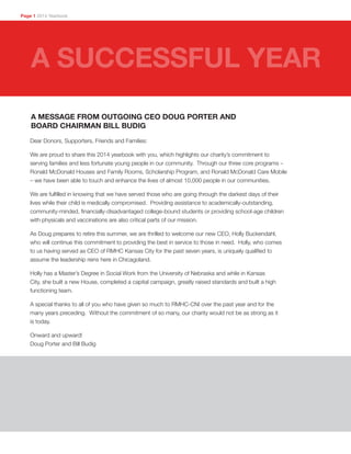 Dear Donors, Supporters, Friends and Families:
We are proud to share this 2014 yearbook with you, which highlights our charity’s commitment to
serving families and less fortunate young people in our community. Through our three core programs –
Ronald McDonald Houses and Family Rooms, Scholarship Program, and Ronald McDonald Care Mobile
– we have been able to touch and enhance the lives of almost 10,000 people in our communities.
We are fulfilled in knowing that we have served those who are going through the darkest days of their
lives while their child is medically compromised. Providing assistance to academically-outstanding,
community-minded, financially-disadvantaged college-bound students or providing school-age children
with physicals and vaccinations are also critical parts of our mission.
As Doug prepares to retire this summer, we are thrilled to welcome our new CEO, Holly Buckendahl,
who will continue this commitment to providing the best in service to those in need. Holly, who comes
to us having served as CEO of RMHC Kansas City for the past seven years, is uniquely qualified to
assume the leadership reins here in Chicagoland.
Holly has a Master’s Degree in Social Work from the University of Nebraska and while in Kansas
City, she built a new House, completed a capital campaign, greatly raised standards and built a high
functioning team.
A special thanks to all of you who have given so much to RMHC-CNI over the past year and for the
many years preceding. Without the commitment of so many, our charity would not be as strong as it
is today.
Onward and upward!
Doug Porter and Bill Budig
A MESSAGE FROM OUTGOING CEO DOUG PORTER AND
BOARD CHAIRMAN BILL BUDIG
Page 1 2014 Yearbook
A SUCCESSFUL YEAR
 