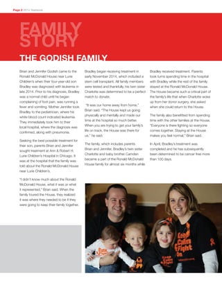 Brian and Jennifer Godish came to the
Ronald McDonald House near Lurie
Children’s when their four-year-old son
Bradley was diagnosed with leukemia in
late 2014. Prior to his diagnosis, Bradley
was a normal child until he began
complaining of foot pain, was running a
fever and vomiting. Mother Jennifer took
Bradley to the pediatrician, where his
white blood count indicated leukemia.
They immediately took him to their
local hospital, where the diagnosis was
confirmed, along with pneumonia.
Seeking the best possible treatment for
their son, parents Brian and Jennifer
sought treatment at Ann & Robert H.
Lurie Children’s Hospital in Chicago. It
was at the hospital that the family was
told about the Ronald McDonald House
near Lurie Children’s.
“I didn’t know much about the Ronald
McDonald House, what it was or what
it represented,” Brian said. When the
family toured the House, they realized
it was where they needed to be if they
were going to keep their family together.
Bradley began receiving treatment in
early November 2014, which included a
stem cell transplant. All family members
were tested and thankfully, his twin sister
Charlotte was determined to be a perfect
match to donate.
“It was our home away from home,”
Brian said. “The House kept us going
physically and mentally and made our
time at the hospital so much better.
When you are trying to get your family’s
life on track, the House was there for
us,” he said.
The family, which includes parents
Brian and Jennifer, Bradley’s twin sister
Charlotte and baby brother Camden
became a part of the Ronald McDonald
House family for almost six months while
Bradley received treatment. Parents
took turns spending time in the hospital
with Bradley while the rest of the family
stayed at the Ronald McDonald House.
The House became such a critical part of
the family’s life that when Charlotte woke
up from her donor surgery, she asked
when she could return to the House.
The family also benefitted from spending
time with the other families at the House.
“Everyone is there fighting so everyone
comes together. Staying at the House
makes you feel normal,” Brian said.
In April, Bradley’s treatment was
completed and he has subsequently
been determined to be cancer free more
than 100 days.
THE GODISH FAMILY
Page 2 2014 Yearbook
FAMILY
STORY
 