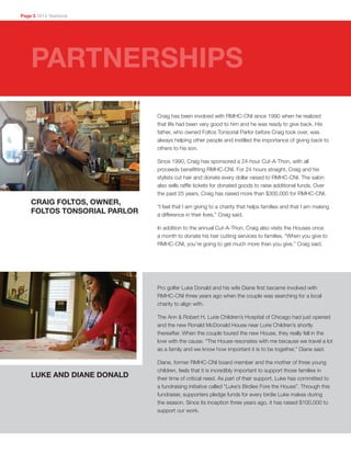 Craig has been involved with RMHC-CNI since 1990 when he realized
that life had been very good to him and he was ready to give back. His
father, who owned Foltos Tonsorial Parlor before Craig took over, was
always helping other people and instilled the importance of giving back to
others to his son.
Since 1990, Craig has sponsored a 24-hour Cut-A-Thon, with all
proceeds benefitting RMHC-CNI. For 24 hours straight, Craig and his
stylists cut hair and donate every dollar raised to RMHC-CNI. The salon
also sells raffle tickets for donated goods to raise additional funds. Over
the past 25 years, Craig has raised more than $300,000 for RMHC-CNI.
“I feel that I am giving to a charity that helps families and that I am making
a difference in their lives,” Craig said.
In addition to the annual Cut-A-Thon, Craig also visits the Houses once
a month to donate his hair cutting services to families. “When you give to
RMHC-CNI, you’re going to get much more than you give,” Craig said.
CRAIG FOLTOS, OWNER,
FOLTOS TONSORIAL PARLOR
Page 5 2014 Yearbook
PARTNERSHIPS
Pro golfer Luke Donald and his wife Diane first became involved with
RMHC-CNI three years ago when the couple was searching for a local
charity to align with.
The Ann & Robert H. Lurie Children’s Hospital of Chicago had just opened
and the new Ronald McDonald House near Lurie Children’s shortly
thereafter. When the couple toured the new House, they really fell in the
love with the cause. “The House resonates with me because we travel a lot
as a family and we know how important it is to be together,” Diane said.
Diane, former RMHC-CNI board member and the mother of three young
children, feels that it is incredibly important to support those families in
their time of critical need. As part of their support, Luke has committed to
a fundraising initiative called “Luke’s Birdies Fore the House”. Through this
fundraiser, supporters pledge funds for every birdie Luke makes during
the season. Since its inception three years ago, it has raised $100,000 to
support our work.
LUKE AND DIANE DONALD
 
