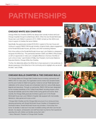 CHICAGO WHITE SOX CHARITIES
Chicago White Sox Charities (CSWC) has always been actively involved with local
Chicago hospitals through its philanthropic efforts. When the new Ronald McDonald
House near Lurie Children’s opened in 2013, CSWC ramped up their efforts even
more in support of charities that serve children.
Specifically, they generously donated $100,000 in support of the new House and
continue to support RMHC-CNI through donation of game tickets, player engagement
at the Ronald McDonald Houses, gift drives, and other fundraising initiatives.
Part of the rooftop at the Ronald McDonald House near Lurie Children’s is designed to
recognize the White Sox. “The partnership between CSWC and RMHC-CNI provides
us with an opportunity to make such a tangible difference in the lives of families at
such a time of crisis,” said Christine O’Reilly, Vice President, Community Relations/
Executive Director, Chicago White Sox Charities.
“Further, the relationship allows the White Sox to have exposure to more audiences, to
elevate awareness of the White Sox in the community and to highlight who we are off
the field,” said O’Reilly.
Page 6 2014 Yearbook
PARTNERSHIPS
The Chicago Bulls and Chicago Bulls Charities have an evolving, partnership with
RMHC-CNI. For many years, the organization and its charity have donated tickets
and the use of suites for Bulls home games, hosted an annual “Bulls Spectacular”
celebration at the various Houses and orchestrated visits from various Bulls players,
legends and executives. Through our partnership, RMHC-CNI has been designated
as the monetary beneficiary of the “United Scrap Metal” recycling program which
recycles all materials used at the United Center during games and events. Most
recently, the Chicago Bulls graciously furnished a game room in the Ronald
McDonald House near Lurie Children’s Hospital, fully equipped with memorabilia,
televisions, video games and a pop-a-shot!
“Chicago Bulls Charities and the Chicago Bulls are proud of our strong and long-
standing partnership with Ronald McDonald House Charities of Chicagoland and
Northwest Indiana. Ronald McDonald House truly provides a ‘home away from
home’ for families in need and it has been incredible working with them over the last
decade. Our players, ambassadors and staff have been touched by their experiences
spending time with children and families during their visits.”
– Nancy Reinsdorf, President of Chicago Bulls Charities
CHICAGO BULLS CHARITIES  THE CHICAGO BULLS
 