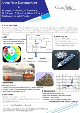 Arctic Field Development
By
H. Haight, Pj Nabena, C. Mamakos,
H. Sulaiman, T. Bashir, A. White & R. Abu
Supervisor: Dr. John Preedy
Company Sponsor: Azur Offshore Limited UK
Cranfield University, College Road, Cranfield Bedfordshire, MK43 0AL.
Supervisor’s email: drjohnpreedy@gmail.com
www.cranfield.ac.uk/sas
4. KEY FINDINGS
Benefits of a Cylindrical Hull
• The iso-symmetric nature of the hull does not require the vessel to weathervane.
• Eliminating the need of turret/swivel alongside for bow and stern thrusters.
• Drilling facilities not incorporated on the LNG.
3. METHODOLOGY
• A cylindrical FPSO and FLNG respectively.
• A detachable spread mooring.
• Pipeline network and export shuttle tankers.
• Proposed drilling schedule for Field 2.
2. AIM
• Design an ideal FPSO that will suit both Fields.
• Delivery of the products with minimal cost.
• Drilling plan for Field 2 over three decades.
5. LIMITATIONS:
• The harsh environmental issues in the arctic.
• The cylindrical hull is still an evolving technology in the offshore industry.
• Unavailability of sufficient data.
6. CONCLUSIONS
• Better steel usage on the cylindrical hull
• Better fatigue life compared to other floating structures.
• No need for a turret and swivel.
• Huge CAPEX saving on hull, drilling and transportation.
FLNG: Field 2
FPSO: Field 1
1. INTRODUCTION
The Arctic Circle accounts for only about 6% of the Earth’s surface area and the United States Geological Survey (USGS) estimated 90 billion barrels
of undiscovered oil and 1,668 trillion cubic feet of undiscovered gas. This poster analyses two different Fields in the Arctic (Barents Sea), Field 1 (Oil &
Gas) is located in 300m of water, 80Km from the Norwegian coast while Field 2 (Gas & Condensate) at 350m of water and 550 km away from the
Russian coast.
 