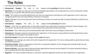The Roles
• Let's look at each of the ten roles in greater detail.
• Interpersonal Category: The roles in this category involve providing information and ideas.
• Figurehead - As a manager, you have social, ceremonial and legal responsibilities. You're expected to be a source of inspiration. People
look up to you as a person with authority, and as a figurehead.
• Leader - This is where you provide leadership for your team, your department or perhaps your entire organization; and it's where you
manage the performance and responsibilities of everyone in the group.
• Liaison - Managers must communicate with internal and external contacts. You need to be able to network effectively on behalf of your
organization.
• Informational Category: The roles in this category involve processing information.
• Monitor - In this role, you regularly seek out information related to your organization and industry, looking for relevant changes in the
environment. You also monitor your team, in terms of both their productivity, and their well-being.
• Disseminator - This is where you communicate potentially useful information to your colleagues and your team.
• Spokesperson - Managers represent and speak for their organization. In this role you're responsible for transmitting information about
your organization and its goals to the people outside it.
• Decisional Category: The roles in this category involve using information.
• Entrepreneur - As a manager, you create and control change within the organization. This means solving problems, generating new ideas,
and implementing them.
• Disturbance Handler - When an organization or team hits an unexpected roadblock, it's the manager who must take charge. You also
need to help mediate disputes within it.
• Resource Allocator - You'll also need to determine where organizational resources are best applied. This involves allocating funding, as
well as assigning staff and other organizational resources.
• Negotiator - You may be needed to take part in, and direct, important negotiations within your team, department, or organization.
 