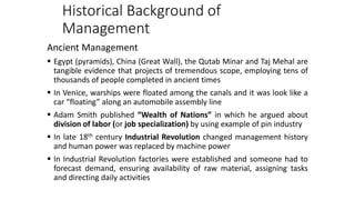 Historical Background of
Management
Ancient Management
 Egypt (pyramids), China (Great Wall), the Qutab Minar and Taj Mehal are
tangible evidence that projects of tremendous scope, employing tens of
thousands of people completed in ancient times
 In Venice, warships were floated among the canals and it was look like a
car “floating” along an automobile assembly line
 Adam Smith published “Wealth of Nations” in which he argued about
division of labor (or job specialization) by using example of pin industry
 In late 18th century Industrial Revolution changed management history
and human power was replaced by machine power
 In Industrial Revolution factories were established and someone had to
forecast demand, ensuring availability of raw material, assigning tasks
and directing daily activities
 