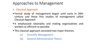 Approaches to Management
1. Classical Approach
 Formal study of management began until early in 20th
century and these first studies of management called
Classical Approach
 It emphasized rationality and making organizations and
workers as efficient as possible
 This classical approach consisted two major theories
(a) Scientific Management
(b) General Administrative Theory
 