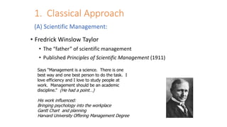 1. Classical Approach
• Fredrick Winslow Taylor
• The “father” of scientific management
• Published Principles of Scientific Management (1911)
Says “Management is a science. There is one
best way and one best person to do the task. I
love efficiency and I love to study people at
work. Management should be an academic
discipline.” (He had a point…)
His work influenced:
Bringing psychology into the workplace
Gantt Chart and planning
Harvard University Offering Management Degree
(A) Scientific Management:
 
