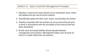 2–15
Exhibit 2–2 Taylor’s Scientific Management Principles
1. Develop a science for each element of an individual’s work, which
will replace the old rule-of-thumb method.
2. Scientifically select and then train, teach, and develop the worker.
3. Heartily cooperate with the workers so as to ensure that all work
is done in accordance with the principles of the science that has
been developed.
4. Divide work and responsibility almost equally between
management and workers. Management takes over all work for
which it is better fitted than the workers.
 