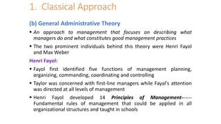 1. Classical Approach
(b) General Administrative Theory
 An approach to management that focuses on describing what
managers do and what constitutes good management practices
 The two prominent individuals behind this theory were Henri Fayol
and Max Weber
Henri Fayol:
 Fayol first identified five functions of management planning,
organizing, commanding, coordinating and controlling
 Taylor was concerned with first-line managers while Fayal's attention
was directed at all levels of management
 Henri Fayol developed 14 Principles of Management------
Fundamental rules of management that could be applied in all
organizational structures and taught in schools
 