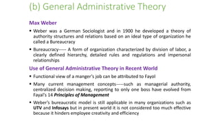 (b) General Administrative Theory
Max Weber
 Weber was a German Sociologist and in 1900 he developed a theory of
authority structures and relations based on an ideal type of organization he
called a Bureaucracy
 Bureaucracy----- A form of organization characterized by division of labor, a
clearly defined hierarchy, detailed rules and regulations and impersonal
relationships
Use of General Administrative Theory in Recent World
 Functional view of a manger’s job can be attributed to Fayol
 Many current management concepts-----such as managerial authority,
centralized decision making, reporting to only one boss have evolved from
Fayal's 14 Principles of Management
 Weber’s bureaucratic model is still applicable in many organizations such as
UTV and Infosays but in present world it is not considered too much effective
because it hinders employee creativity and efficiency
 