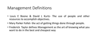 Management Definitions
• Louis E Boone & David L Kurtz- The use of people and other
resources to accomplish objectives.
• Mary Parker Follet- the act of getting things done through people.
• Frederick Taylor defines Management as the art of knowing what you
want to do in the best and cheapest way
 