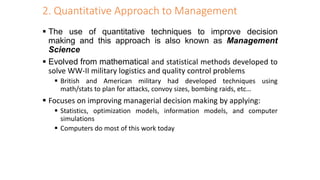 2. Quantitative Approach to Management
 The use of quantitative techniques to improve decision
making and this approach is also known as Management
Science
 Evolved from mathematical and statistical methods developed to
solve WW-II military logistics and quality control problems
 British and American military had developed techniques using
math/stats to plan for attacks, convoy sizes, bombing raids, etc…
 Focuses on improving managerial decision making by applying:
 Statistics, optimization models, information models, and computer
simulations
 Computers do most of this work today
 