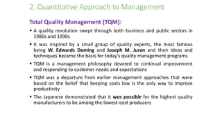 2. Quantitative Approach to Management
Total Quality Management (TQM):
 A quality revolution swept through both business and public sectors in
1980s and 1990s
 It was inspired by a small group of quality experts, the most famous
being W. Edwards Deming and Joseph M. Juran and their ideas and
techniques became the basis for today’s quality management programs
 TQM is a management philosophy devoted to continual improvement
and responding to customer needs and expectations
 TQM was a departure from earlier management approaches that were
based on the belief that keeping costs low is the only way to improve
productivity
 The Japanese demonstrated that it was possible for the highest quality
manufacturers to be among the lowest-cost producers
 