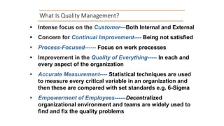 What Is Quality Management?
 Intense focus on the Customer---Both Internal and External
 Concern for Continual Improvement---- Being not satisfied
 Process-Focused------ Focus on work processes
 Improvement in the Quality of Everything----- In each and
every aspect of the organization
 Accurate Measurement---- Statistical techniques are used
to measure every critical variable in an organization and
then these are compared with set standards e.g. 6-Sigma
 Empowerment of Employees------Decentralized
organizational environment and teams are widely used to
find and fix the quality problems
 