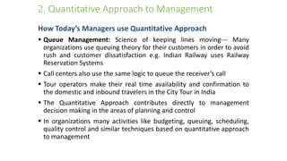 2. Quantitative Approach to Management
How Today’s Managers use Quantitative Approach
 Queue Management: Science of keeping lines moving--- Many
organizations use queuing theory for their customers in order to avoid
rush and customer dissatisfaction e.g. Indian Railway uses Railway
Reservation Systems
 Call centers also use the same logic to queue the receiver’s call
 Tour operators make their real time availability and confirmation to
the domestic and inbound travelers in the City Tour in India
 The Quantitative Approach contributes directly to management
decision making in the areas of planning and control
 In organizations many activities like budgeting, queuing, scheduling,
quality control and similar techniques based on quantitative approach
to management
 