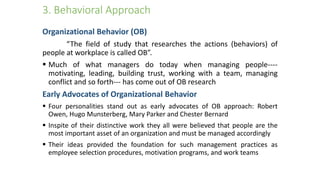 3. Behavioral Approach
Organizational Behavior (OB)
“The field of study that researches the actions (behaviors) of
people at workplace is called OB”.
 Much of what managers do today when managing people----
motivating, leading, building trust, working with a team, managing
conflict and so forth--- has come out of OB research
Early Advocates of Organizational Behavior
 Four personalities stand out as early advocates of OB approach: Robert
Owen, Hugo Munsterberg, Mary Parker and Chester Bernard
 Inspite of their distinctive work they all were believed that people are the
most important asset of an organization and must be managed accordingly
 Their ideas provided the foundation for such management practices as
employee selection procedures, motivation programs, and work teams
 