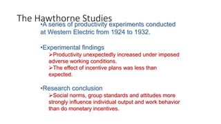 •A series of productivity experiments conducted
at Western Electric from 1924 to 1932.
•Experimental findings
Productivity unexpectedly increased under imposed
adverse working conditions.
The effect of incentive plans was less than
expected.
•Research conclusion
Social norms, group standards and attitudes more
strongly influence individual output and work behavior
than do monetary incentives.
The Hawthorne Studies
 