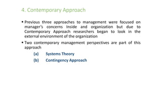 4. Contemporary Approach
 Previous three approaches to management were focused on
manager’s concerns Inside and organization but due to
Contemporary Approach researchers began to look in the
external environment of the organization
 Two contemporary management perspectives are part of this
approach
(a) Systems Theory
(b) Contingency Approach
 
