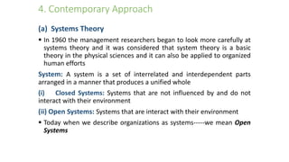 4. Contemporary Approach
(a) Systems Theory
 In 1960 the management researchers began to look more carefully at
systems theory and it was considered that system theory is a basic
theory in the physical sciences and it can also be applied to organized
human efforts
System: A system is a set of interrelated and interdependent parts
arranged in a manner that produces a unified whole
(i) Closed Systems: Systems that are not influenced by and do not
interact with their environment
(ii) Open Systems: Systems that are interact with their environment
 Today when we describe organizations as systems-----we mean Open
Systems
 