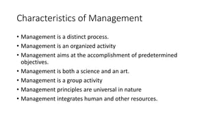 Characteristics of Management
• Management is a distinct process.
• Management is an organized activity
• Management aims at the accomplishment of predetermined
objectives.
• Management is both a science and an art.
• Management is a group activity
• Management principles are universal in nature
• Management integrates human and other resources.
 