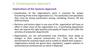 4. Contemporary Approach
Implications of the Systems Approach
• Coordination of the organization’s parts is essential for proper
functioning of the entire organization (i.e.: For production and operations
their must be strong coordination among, marketing, finance, HR and
SCM functions)
• Decisions and actions taken in one area of the organization will have an
effect in other areas of the organization (i.e.; If purchasing department
does not acquire the right quantity and quality of inputs it will suffer the
activities of production department)
• Organizations are not self-contained and, therefore, must adapt to
changes in their external environment (i.e.: They rely on their
environment for essential inputs and as outlets to absorb their outputs---
-Organizations should not ignore Govt. regulations, supplier relations or
varied external constituencies on which it depends)
 