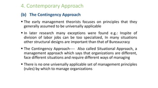 4. Contemporary Approach
(b) The Contingency Approach
 The early management theorists focuses on principles that they
generally assumed to be universally applicable
 In later research many exceptions were found e.g.: Inspite of
division of labor jobs can be too specialized, In many situations
other structural designs are important than that of Bureaucracy
 The Contingency Approach---- Also called Situational Approach, a
management approach which says that organizations are different,
face different situations and require different ways of managing
 There is no one universally applicable set of management principles
(rules) by which to manage organizations
 