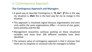 4. Contemporary Approach
The Contingency Approach and Managers
 A good way to describe Contingency is “If, the”: If this is the way
my situation is, then this is the best way for me to mange in this
situation
 This approach is intuitively logical because organizations and even
units within the same organizations differ----in terms of size, goals,
work activities and the like
 Management researches continue working on these situational
variables and more than 100 different variables have been
identified
 The primary value of contingency approach is that it stresses that
there are no simplistic or universal rules for managers to follow
 