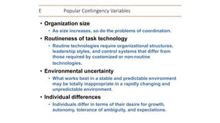 E Popular Contingency Variables
• Organization size
• As size increases, so do the problems of coordination.
• Routineness of task technology
• Routine technologies require organizational structures,
leadership styles, and control systems that differ from
those required by customized or non-routine
technologies.
• Environmental uncertainty
• What works best in a stable and predictable environment
may be totally inappropriate in a rapidly changing and
unpredictable environment.
• Individual differences
• Individuals differ in terms of their desire for growth,
autonomy, tolerance of ambiguity, and expectations.
 