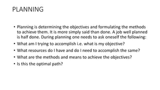 • Planning is determining the objectives and formulating the methods
to achieve them. It is more simply said than done. A job well planned
is half done. During planning one needs to ask oneself the following:
• What am I trying to accomplish i.e. what is my objective?
• What resources do I have and do I need to accomplish the same?
• What are the methods and means to achieve the objectives?
• Is this the optimal path?
PLANNING
 