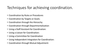 • Coordination by Rules or Procedures
• Coordination by Targets or Goals:
• Coordination through the Hierarchy
• Coordination through Departmentalization
• Using a Staff Assistant for Coordination:
• Using a Liaison for Coordination:
• Using a Committee for Coordination
• Using Independent Integrators for Coordination:
• Coordination through Mutual Adjustment:
Techniques for achieving coordination.
 
