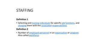 Definition 1
• Selecting and training individuals for specific job functions, and
charging them with the associated responsibilities.
Definition 2
• Number of employed personnel in an organization or program.
Also called workforce.
STAFFING
 