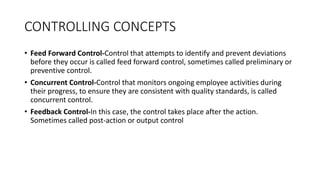 • Feed Forward Control-Control that attempts to identify and prevent deviations
before they occur is called feed forward control, sometimes called preliminary or
preventive control.
• Concurrent Control-Control that monitors ongoing employee activities during
their progress, to ensure they are consistent with quality standards, is called
concurrent control.
• Feedback Control-In this case, the control takes place after the action.
Sometimes called post-action or output control
CONTROLLING CONCEPTS
 