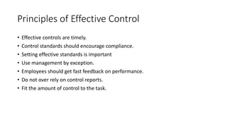 • Effective controls are timely.
• Control standards should encourage compliance.
• Setting effective standards is important
• Use management by exception.
• Employees should get fast feedback on performance.
• Do not over rely on control reports.
• Fit the amount of control to the task.
Principles of Effective Control
 