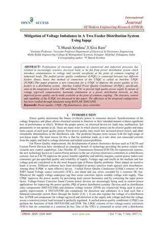 International
OPEN ACCESS Journal
Of Modern Engineering Research (IJMER)
| IJMER | ISSN: 2249–6645 www.ijmer.com | Vol. 7 | Iss. 7 | July. 2017 | 1 |
Mitigation of Voltage Imbalance in A Two Feeder Distribution System
Using Iupqc
*
T.Murali Krishna1
,T.Siva Ram2
1
Assistant Professor, 2
Assistant Professor Department of Electrical & Electronics Engineering
Malla Reddy Engineering College & Management Sciences, Kistapur, Medchal, Telangana, India.
Corresponding author: *T.Murali Krishna
I. INTRODUCTION
Power quality determines the fitness of electric power to consumer devices. Synchronization of the
voltage frequency and phase allows electrical systems to function in their intended manner without significant
loss of performance or life[1]. Without the proper power, an electrical device (or load) may malfunction, fail
prematurely or not operate at all. There are many ways in which electric power can be of poor quality and many
more causes of such poor quality power. Poor power quality may result into increased power losses, and other
remarkable abnormalities in the distribution side. The problems became more serious with the high usage of
non-linear loads. The main reason for this is that the nonlinear loads, as a rule, draw non sinusoidal currents
from the supply and lead to voltage distortion and related system problems.
For Power Quality improvement, the developments of power electronics devices such as FACTS and
Custom Power Devices have introduced an emerging branch of technology providing the power system with
versatile new control capabilities. Like Flexible AC Transmission Systems (FACTS) for transmission systems,
the new technology known as Custom Power pertains to the use of power electronics controllers in a distribution
systems. Just as FACTS improves the power transfer capability and stability margins, custom power makes sure
consumers get pre-specified quality and reliability of supply. Voltage sags and swells in the medium and low
voltage grid are considered to be the most frequent type of Power Quality problems. Their impact on sensitive
loads is severe. Different solutions have been developed to protect sensitive loads against such disturbances.
Among these IUPQC is most effective device. Unified Power Quality Conditioner (UPQC) consists of two
IGBT based Voltage source converters (VSC), one shunt and one series cascaded by a common DC bus.
Whenever the supply voltage undergoes sag then series converter injects suitable voltage with supply. Thus
UPQC improves the power quality by preventing load current harmonics and by correcting the input power
factor. Voltage-Source Converter based Custom power devices are increasingly being used in custom power
applications for improving the power quality (PQ) of power distribution systems. Devices such as distribution
static compensator (DSTATCOM) and dynamic voltage restorer (DVR) are extensively being used in power
quality improvement. A DSTATCOM can compensate for distortion and unbalance in a load such that a
balanced sinusoidal current flows through the feeder [3,4]. ]. It can also regulate the voltage of a distribution
bus. A DVR can compensate for voltage sag/swell and distortion in the supply side voltage such that the voltage
across a sensitive/critical load terminal is perfectly regulated. A unified power-quality conditioner (UPQC) can
perform the functions of both DSTATCOM and DVR. The UPQC consists of two voltage-source converters
(VSCs) that are connected to a common dc bus. One of the VSCs is connected in series with a distribution
ABSTRACT: Proliferation of electronic equipment in commercial and industrial processes has
resulted in increasingly sensitive electrical loads to be fed from power distribution system which
introduce contamination to voltage and current waveforms at the point of common coupling of
industrial loads. The unified power quality conditioner (UPQC) is connected between two different
feeders (lines), hence this method of connection of the UPQC is called as Interline UPQC
(IUPQC).This paper proposes a new connection for a UPQC to improve the power quality of two
feeders in a distribution system. Interline Unified Power Quality Conditioner (IUPQC), specifically
aims at the integration of series VSC and Shunt VSC to provide high quality power supply by means of
voltage sag/swell compensation, harmonic elimination in a power distribution network, so that
improved power quality can be made available at the point of common coupling. The structure, control
and capability of the IUPQC are discussed in this paper. The efficiency of the proposed configuration
has been verified through simulation using MATLAB/ SIMULINK.
Keywords: Power quality, UPQC, PQ disturbances, fuzzy controller.
 