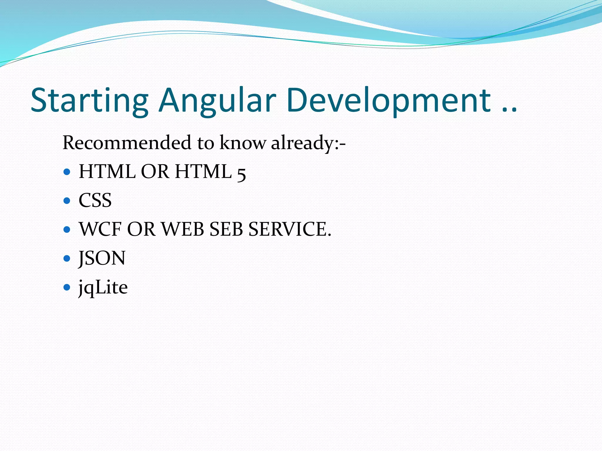 Starting Angular Development ..
Recommended to know already:-
 HTML OR HTML 5
 CSS
 WCF OR WEB SEB SERVICE.
 JSON
 jqLite
 