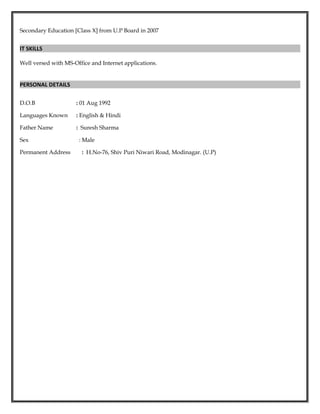 Secondary Education [Class X] from U.P Board in 2007
IT SKILLS
Well versed with MS-Office and Internet applications.
PERSONAL DETAILS
D.O.B : 01 Aug 1992
Languages Known : English & Hindi
Father Name : Suresh Sharma
Sex : Male
Permanent Address : H.No-76, Shiv Puri Niwari Road, Modinagar. (U.P)
 