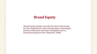 Brand Equity
‘Brand equity includes not only the value of the brand,
but also implicitly the value of proprietary technologies,
patents, trademarks and other intangibles such as
manufacturing know-how’ (Reponen, 2000)
 