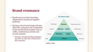 Brand resonance
• Nestlé must use their branding
effectively to counteract negative
publicity.
• Having a clear brand image will also
allow the company to be competitive
in low involvement markets such as
coffee, confectionary, drinks and
cereals markets.
• Having a strong branding strategy is
key here to enter the evoked list of
the consumer.
Keller, 2001.
 
