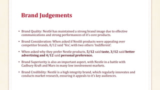 Brand Judgements
• Brand Quality: Nestlé has maintained a strong brand image due to effective
communications and strong performances of it’s core products.
• Brand Consideration: When asked if Nestlé products were appealing over
competitor brands, 8/12 said ‘Yes’, with two others ‘Indifferent’.
• When asked why they prefer Nestle products, 5/12 said taste, 3/12 said better
advertising and 4/12 said personal preference.
• Brand Superiority is also an important aspect, with Nestle in a battle with
Cadbury Kraft and Mars in many low involvement markets.
• Brand Credibility: Nestlé is a high integrity brand, which regularly innovates and
conducts market research, ensuring it appeals to it’s key audiences.
 