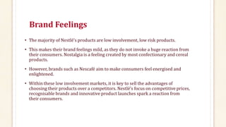 Brand Feelings
• The majority of Nestlé’s products are low involvement, low risk products.
• This makes their brand feelings mild, as they do not invoke a huge reaction from
their consumers. Nostalgia is a feeling created by most confectionary and cereal
products.
• However, brands such as Nescafé aim to make consumers feel energised and
enlightened.
• Within these low involvement markets, it is key to sell the advantages of
choosing their products over a competitors. Nestlé’s focus on competitive prices,
recognisable brands and innovative product launches spark a reaction from
their consumers.
 