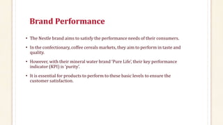Brand Performance
• The Nestle brand aims to satisfy the performance needs of their consumers.
• In the confectionary, coffee cereals markets, they aim to perform in taste and
quality.
• However, with their mineral water brand ‘Pure Life’, their key performance
indicator (KPI) is ‘purity’.
• It is essential for products to perform to these basic levels to ensure the
customer satisfaction.
 