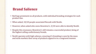 Brand Salience
• Red logo prominent on all products, with individual branding strategies for each
product line.
• When asked, 10/10 people associated Nescafe with Nestle.
• However, when asked who owns Rowntree's, 3/10 were able to identify Nestlé.
• Despite this resonance, Rowntree’s still remains a successful product, being of
the highest selling confectionary brands.
• Nestlé operates with high salience, ensuring it’s branding is seen by the mass
and niche markets their array of products appeal to in a congruent manner.
 