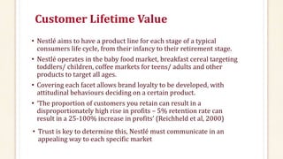 Customer Lifetime Value
• Nestlé aims to have a product line for each stage of a typical
consumers life cycle, from their infancy to their retirement stage.
• Nestlé operates in the baby food market, breakfast cereal targeting
toddlers/ children, coffee markets for teens/ adults and other
products to target all ages.
• Covering each facet allows brand loyalty to be developed, with
attitudinal behaviours deciding on a certain product.
• ‘The proportion of customers you retain can result in a
disproportionately high rise in profits – 5% retention rate can
result in a 25-100% increase in profits’ (Reichheld et al, 2000)
• Trust is key to determine this, Nestlé must communicate in an
appealing way to each specific market
 
