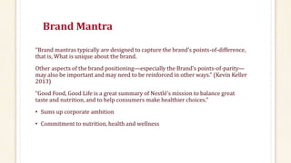 Brand Mantra
“Brand mantras typically are designed to capture the brand’s points-of-difference,
that is, What is unique about the brand.
Other aspects of the brand positioning—especially the Brand’s points-of-parity—
may also be important and may need to be reinforced in other ways.” (Kevin Keller
2013)
“Good Food, Good Life is a great summary of Nestlé’s mission to balance great
taste and nutrition, and to help consumers make healthier choices.”
• Sums up corporate ambition
• Commitment to nutrition, health and wellness
 
