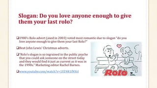 Slogan: Do you love anyone enough to give
them your last rolo?
1980’s Rolo advert (axed in 2003) voted most romantic due to slogan “do you
love anyone enough to give them your last Rolo?”
Beat John Lewis’ Christmas adverts.
“Rolo’s slogan is so ingrained in the public psyche
that you could ask someone on the street today
and they would find it just as current as it was in
the 1990s.” Marketing editor Rachel Barnes.
www.youtube.com/watch?v=1YZ4R1fNYzI
 