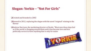 Slogan: Yorkie – “Not For Girls”
Created and branded in 2002
Banned in 2012, replacing the slogan with the word “original” relating to the
flavour
Andrew Harrison, the marketing director at Nestle. "Most men these days feel
as if the world is changing around them and it has become less and less
politically correct to have anything that is only for males
 
