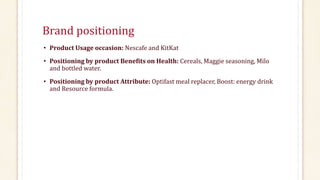 Brand positioning
• Product Usage occasion: Nescafe and KitKat
• Positioning by product Benefits on Health: Cereals, Maggie seasoning, Milo
and bottled water.
• Positioning by product Attribute: Optifast meal replacer, Boost: energy drink
and Resource formula.
 