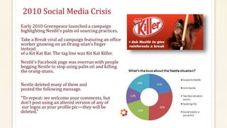 2010 Social Media Crisis
Early 2010 Greenpeace launched a campaign
highlighting Nestlé's palm oil sourcing practices.
Take a Break viral ad campaign featuring an office
worker gnawing on an Orang-utan's finger
instead
of a Kit Kat Bar. The tag line was Kit Kat Killer.
Nestlé's Facebook page was overrun with people
begging Nestle to stop using palm oil and killing
the orang-utans.
Nestle deleted many of them and
posted the following message.
“To repeat: we welcome your comments, but
don’t post using an altered version of any of
our logos as your profile pic—they will be
deleted,”
 