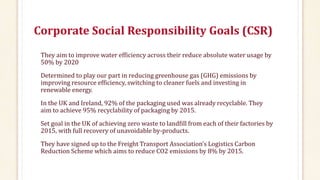 Corporate Social Responsibility Goals (CSR)
They aim to improve water efficiency across their reduce absolute water usage by
50% by 2020
Determined to play our part in reducing greenhouse gas (GHG) emissions by
improving resource efficiency, switching to cleaner fuels and investing in
renewable energy.
In the UK and Ireland, 92% of the packaging used was already recyclable. They
aim to achieve 95% recyclability of packaging by 2015.
Set goal in the UK of achieving zero waste to landfill from each of their factories by
2015, with full recovery of unavoidable by-products.
They have signed up to the Freight Transport Association’s Logistics Carbon
Reduction Scheme which aims to reduce CO2 emissions by 8% by 2015.
 