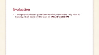 Evaluation
• Through qualitative and quantitative research, we’ve found 3 key areas of
branding which Nestlé need to focus on. EXPAND ON FRIDAY
 